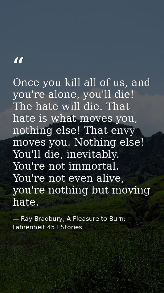 Once you kill all of us, and you're alone, you'll die! The hate will die. That hate is what moves you, nothing else! Tha — Ray Bradbury, A Pleasure to Burn: Fahrenheit 451 Stories