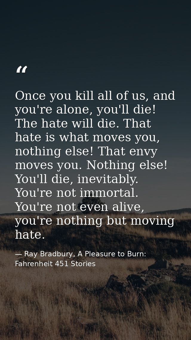 Once you kill all of us, and you're alone, you'll die! The hate will die. That hate is what moves you, nothing else! Tha — Ray Bradbury, A Pleasure to Burn: Fahrenheit 451 Stories