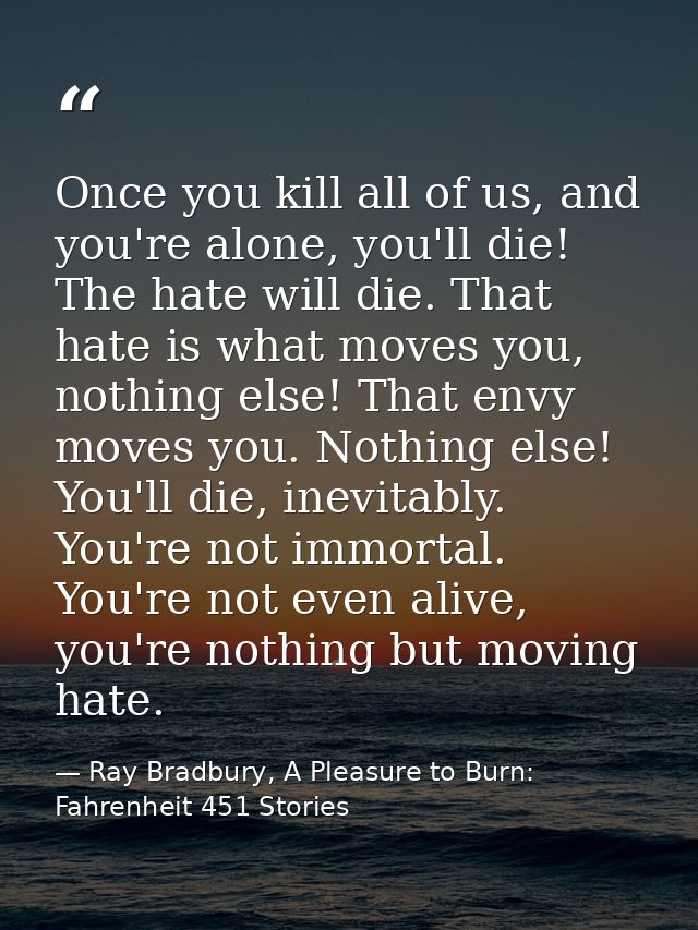 Once you kill all of us, and you're alone, you'll die! The hate will die. That hate is what moves you, nothing else! Tha — Ray Bradbury, A Pleasure to Burn: Fahrenheit 451 Stories