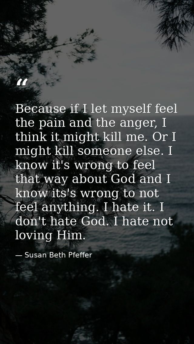 Because if I let myself feel the pain and the anger, I think it might kill me. Or I might kill someone else. I know it's — Susan Beth Pfeffer