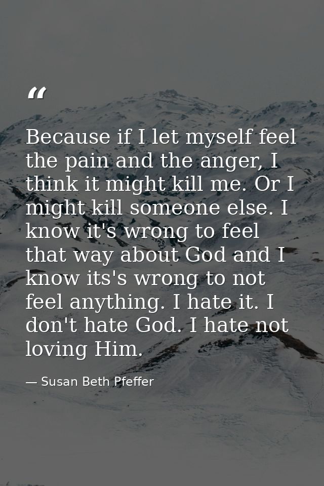 Because if I let myself feel the pain and the anger, I think it might kill me. Or I might kill someone else. I know it's — Susan Beth Pfeffer