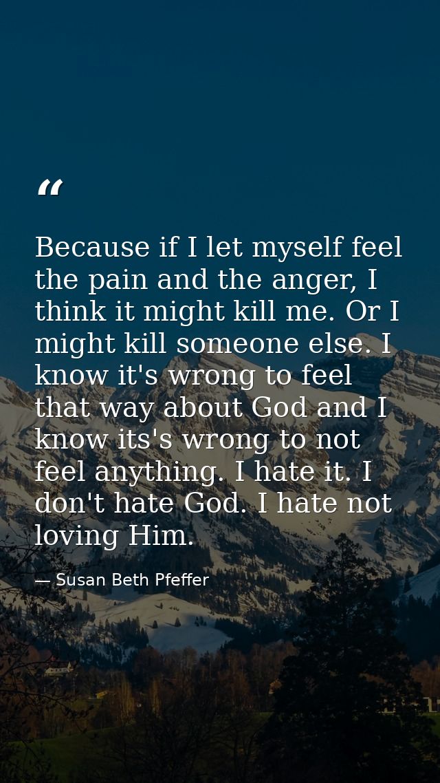 Because if I let myself feel the pain and the anger, I think it might kill me. Or I might kill someone else. I know it's — Susan Beth Pfeffer