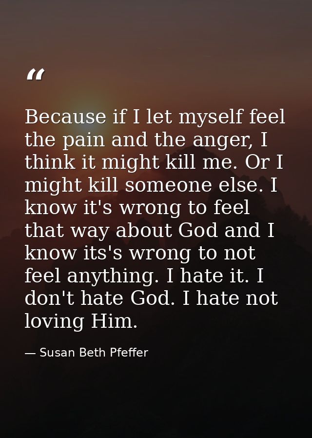 Because if I let myself feel the pain and the anger, I think it might kill me. Or I might kill someone else. I know it's — Susan Beth Pfeffer