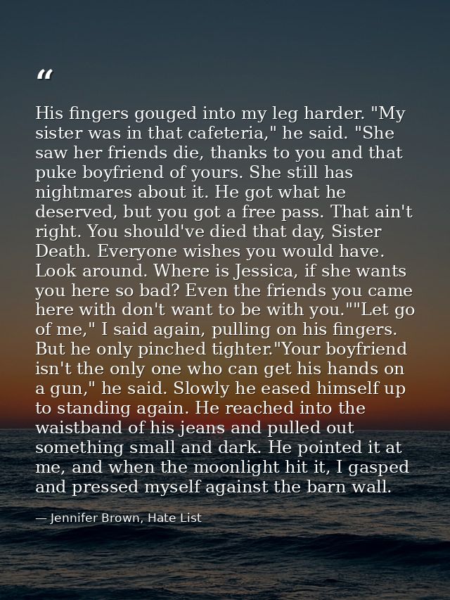 His fingers gouged into my leg harder. "My sister was in that cafeteria," he said. "She saw her friends die, thanks to y — Jennifer Brown, Hate List