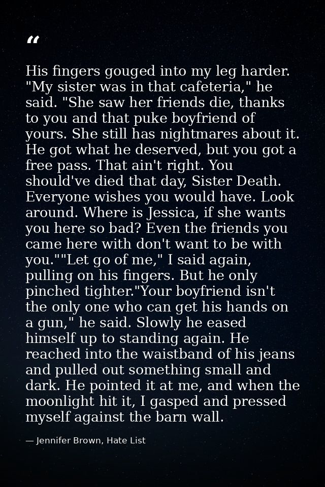 His fingers gouged into my leg harder. "My sister was in that cafeteria," he said. "She saw her friends die, thanks to y — Jennifer Brown, Hate List
