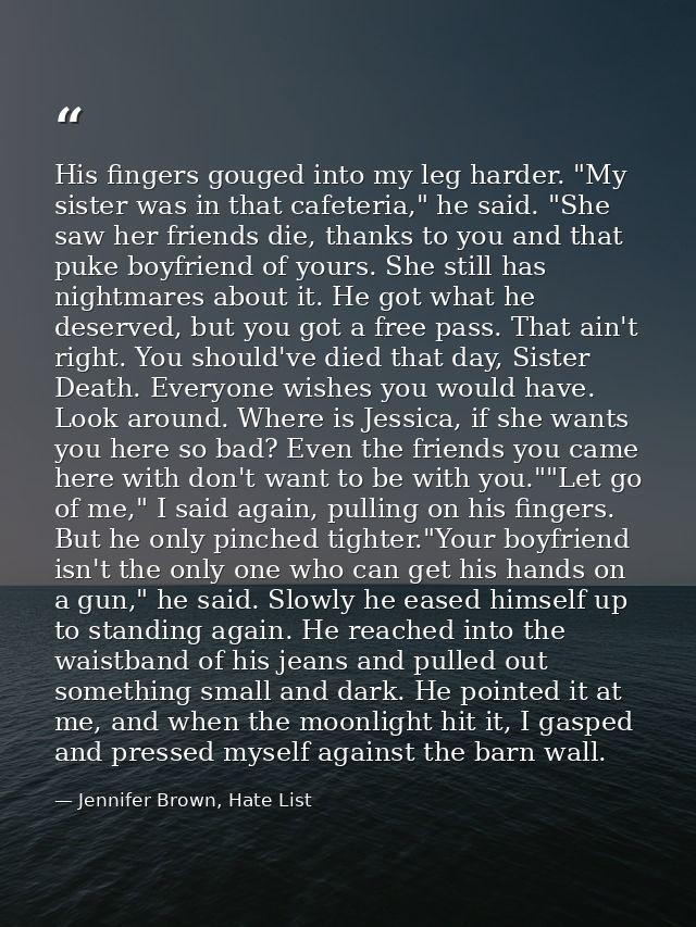 His fingers gouged into my leg harder. "My sister was in that cafeteria," he said. "She saw her friends die, thanks to y — Jennifer Brown, Hate List