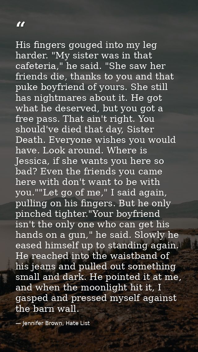His fingers gouged into my leg harder. "My sister was in that cafeteria," he said. "She saw her friends die, thanks to y — Jennifer Brown, Hate List