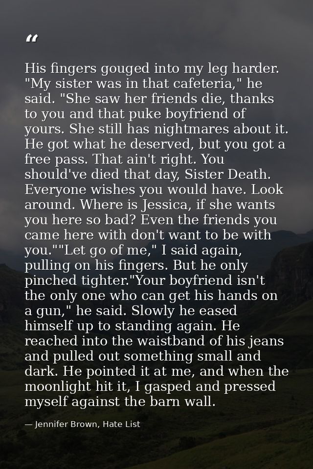 His fingers gouged into my leg harder. "My sister was in that cafeteria," he said. "She saw her friends die, thanks to y — Jennifer Brown, Hate List