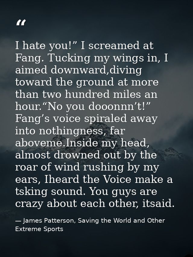 I hate you!” I screamed at Fang. Tucking my wings in, I aimed downward,diving toward the ground at more than two hundred — James Patterson, Saving the World and Other Extreme Sports