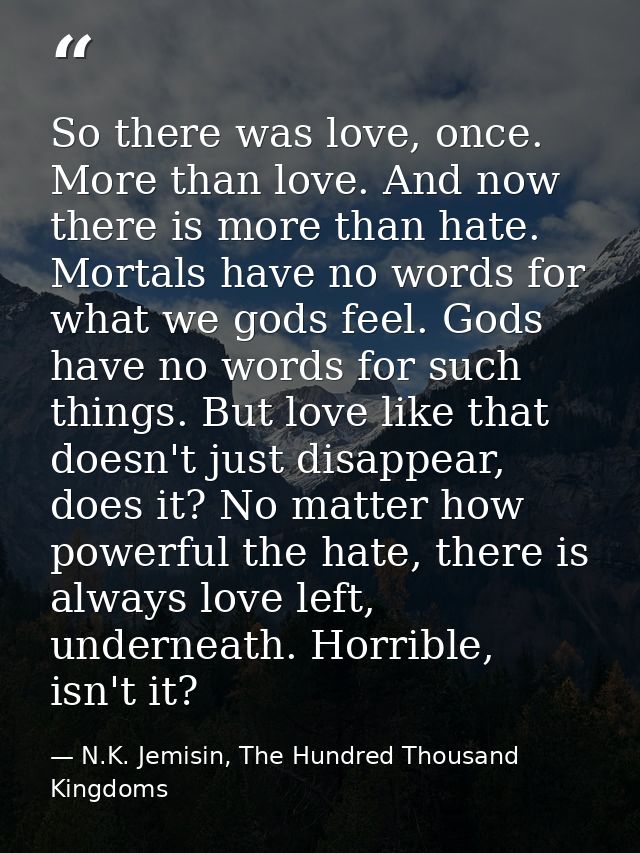 So there was love, once. More than love. And now there is more than hate. Mortals have no words for what we gods feel. G — N.K. Jemisin, The Hundred Thousand Kingdoms