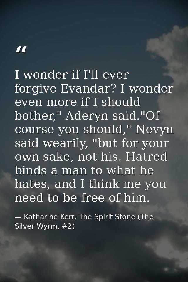 I wonder if I'll ever forgive Evandar? I wonder even more if I should bother," Aderyn said."Of course you should," Nevyn — Katharine Kerr, The Spirit Stone (The Silver Wyrm, #2)