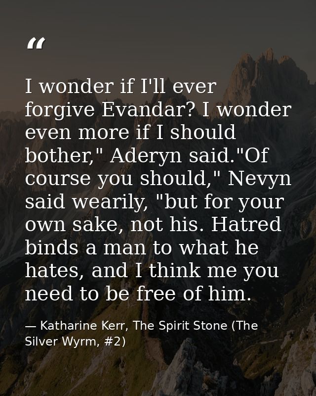I wonder if I'll ever forgive Evandar? I wonder even more if I should bother," Aderyn said."Of course you should," Nevyn — Katharine Kerr, The Spirit Stone (The Silver Wyrm, #2)