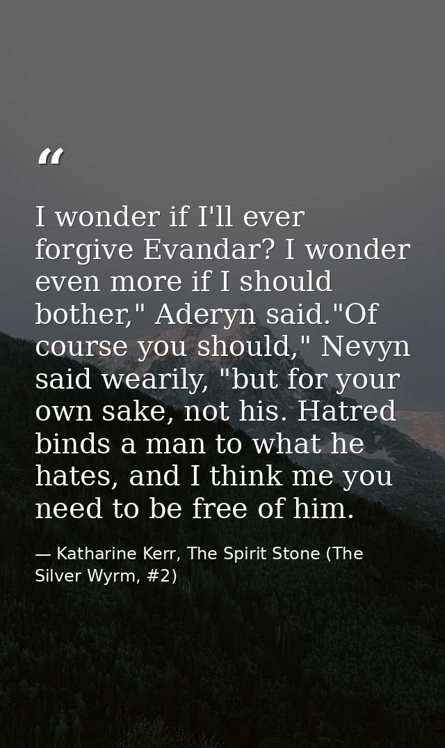 I wonder if I'll ever forgive Evandar? I wonder even more if I should bother," Aderyn said."Of course you should," Nevyn — Katharine Kerr, The Spirit Stone (The Silver Wyrm, #2)