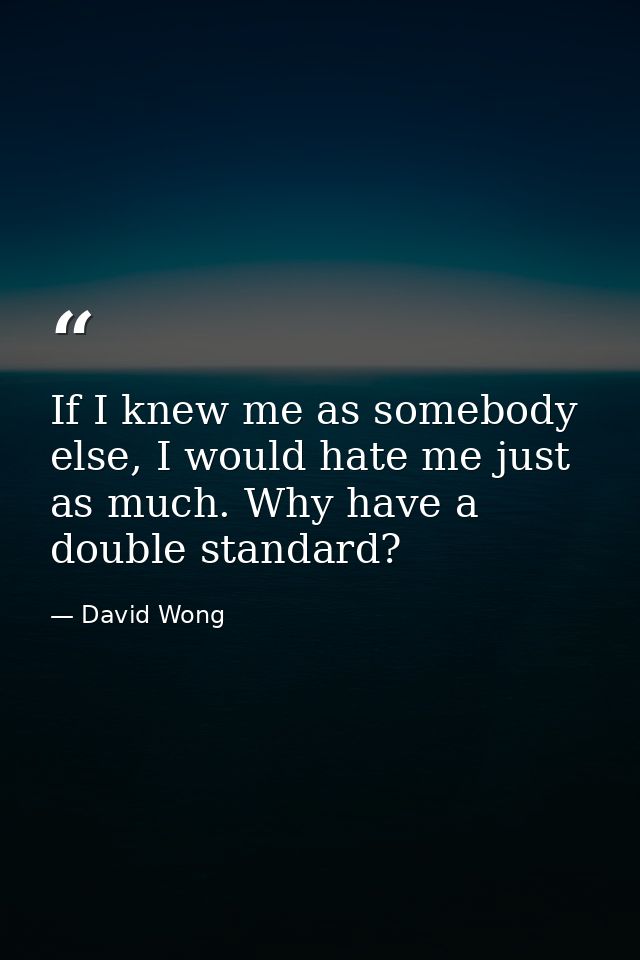 If I knew me as somebody else, I would hate me just as much. Why have a double standard? — David Wong