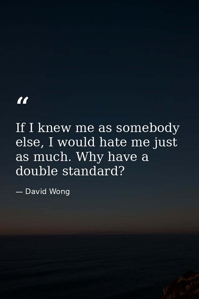 If I knew me as somebody else, I would hate me just as much. Why have a double standard? — David Wong