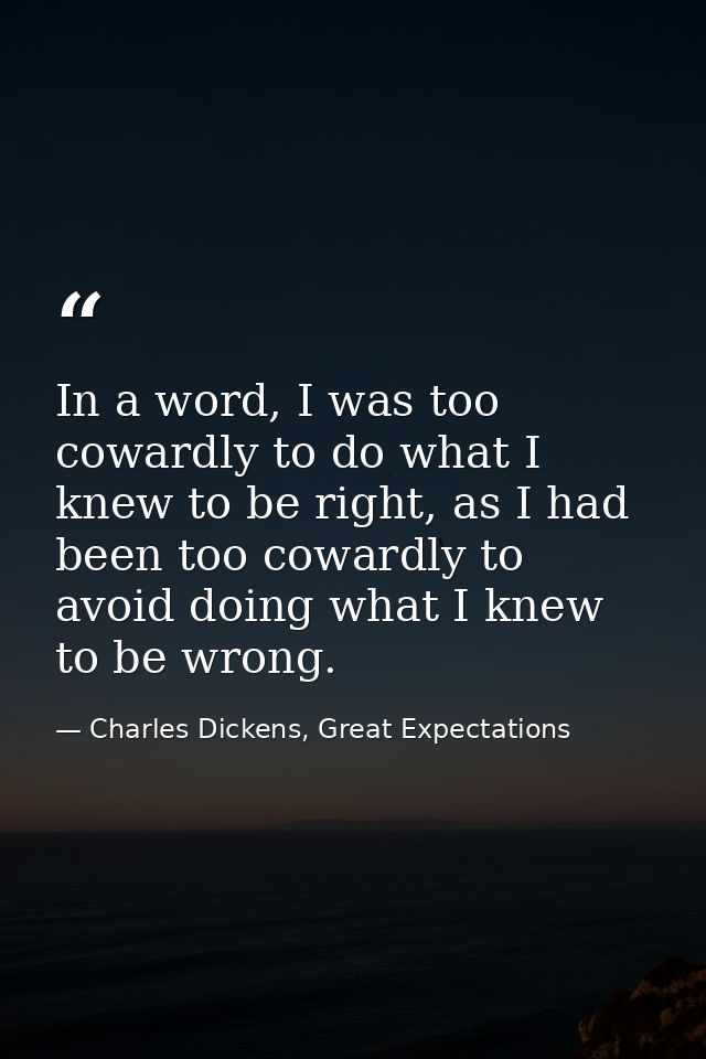 In a word, I was too cowardly to do what I knew to be right, as I had been too cowardly to avoid doing what I knew to be — Charles Dickens, Great Expectations