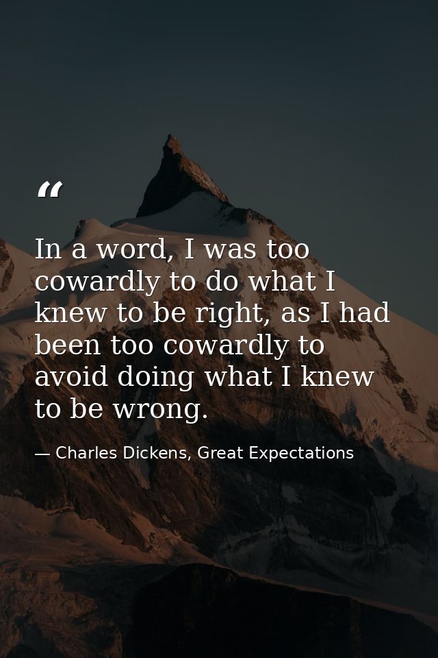 In a word, I was too cowardly to do what I knew to be right, as I had been too cowardly to avoid doing what I knew to be — Charles Dickens, Great Expectations
