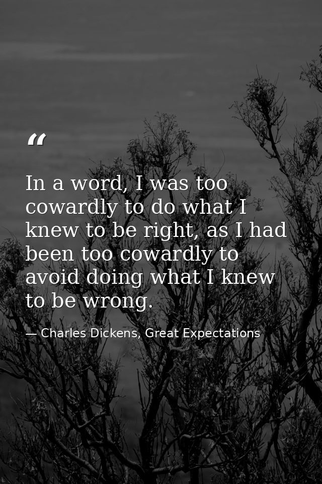 In a word, I was too cowardly to do what I knew to be right, as I had been too cowardly to avoid doing what I knew to be — Charles Dickens, Great Expectations