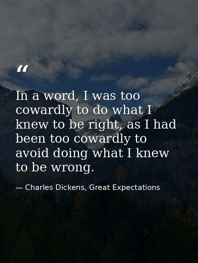 In a word, I was too cowardly to do what I knew to be right, as I had been too cowardly to avoid doing what I knew to be — Charles Dickens, Great Expectations