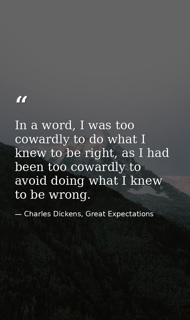 In a word, I was too cowardly to do what I knew to be right, as I had been too cowardly to avoid doing what I knew to be — Charles Dickens, Great Expectations