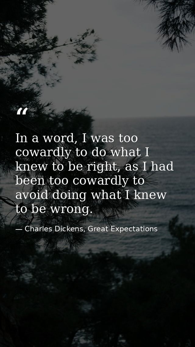 In a word, I was too cowardly to do what I knew to be right, as I had been too cowardly to avoid doing what I knew to be — Charles Dickens, Great Expectations