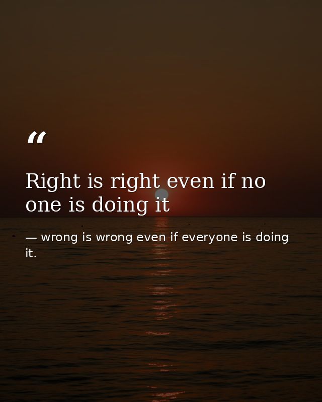 Right is right even if no one is doing it — wrong is wrong even if everyone is doing it.