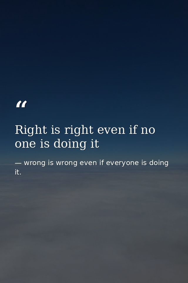 Right is right even if no one is doing it — wrong is wrong even if everyone is doing it.
