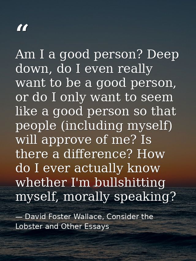 Am I a good person? Deep down, do I even really want to be a good person, or do I only want to seem like a good person s — David Foster Wallace, Consider the Lobster and Other Essays