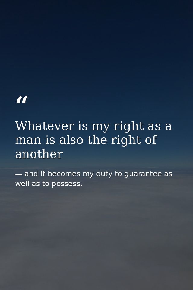 Whatever is my right as a man is also the right of another — and it becomes my duty to guarantee as well as to possess.