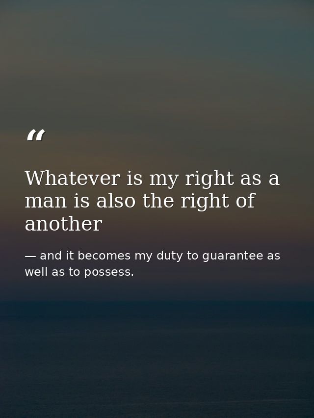Whatever is my right as a man is also the right of another — and it becomes my duty to guarantee as well as to possess.