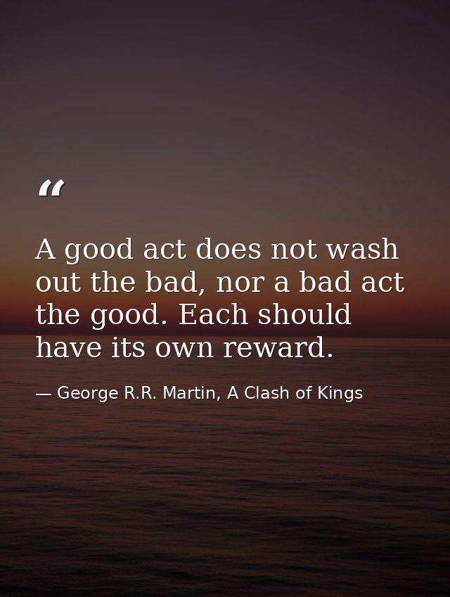 A good act does not wash out the bad, nor a bad act the good. Each should have its own reward. — George R.R. Martin, A Clash of Kings