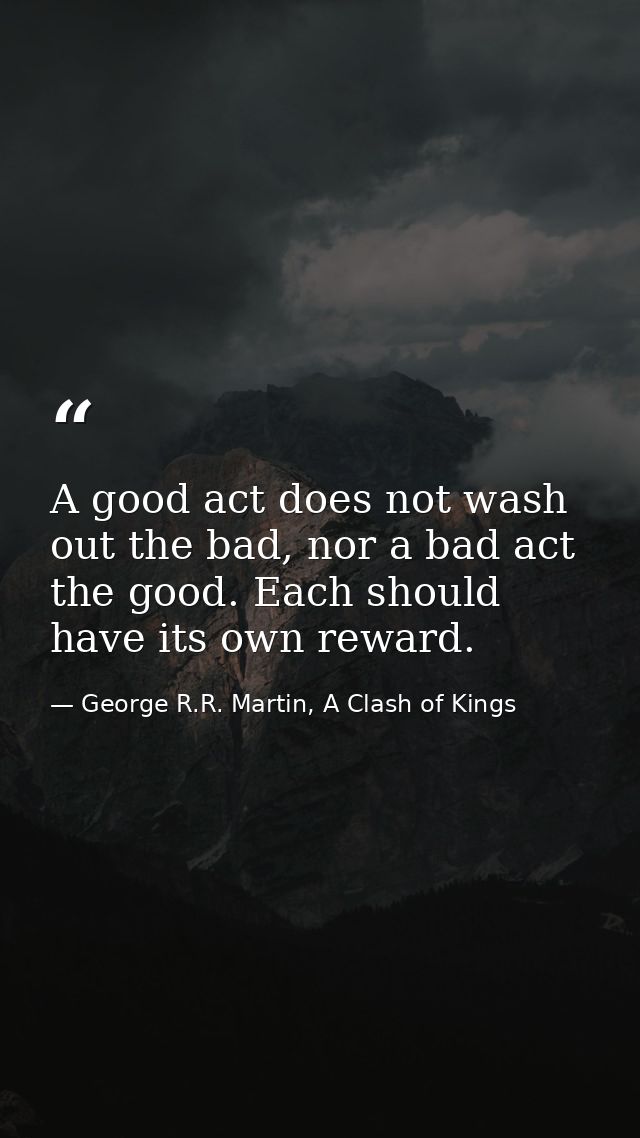 A good act does not wash out the bad, nor a bad act the good. Each should have its own reward. — George R.R. Martin, A Clash of Kings