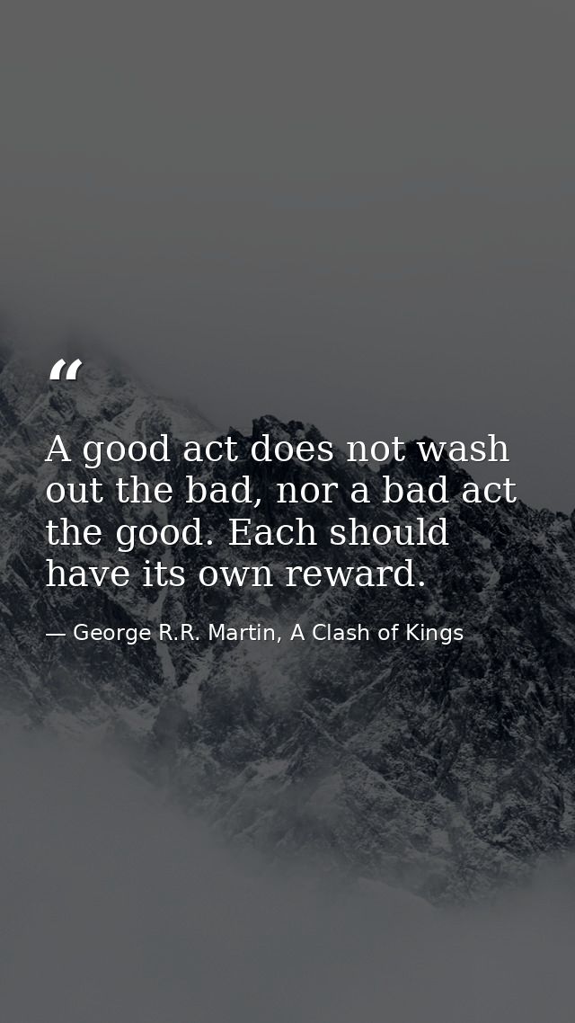 A good act does not wash out the bad, nor a bad act the good. Each should have its own reward. — George R.R. Martin, A Clash of Kings