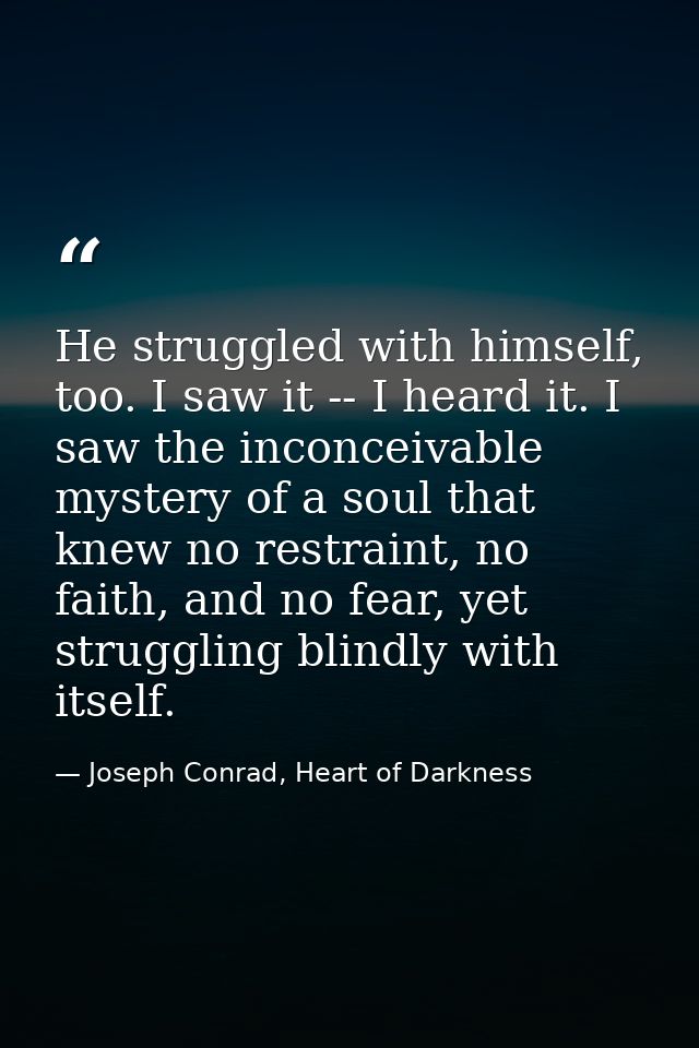 He struggled with himself, too. I saw it -- I heard it. I saw the inconceivable mystery of a soul that knew no restraint — Joseph Conrad, Heart of Darkness