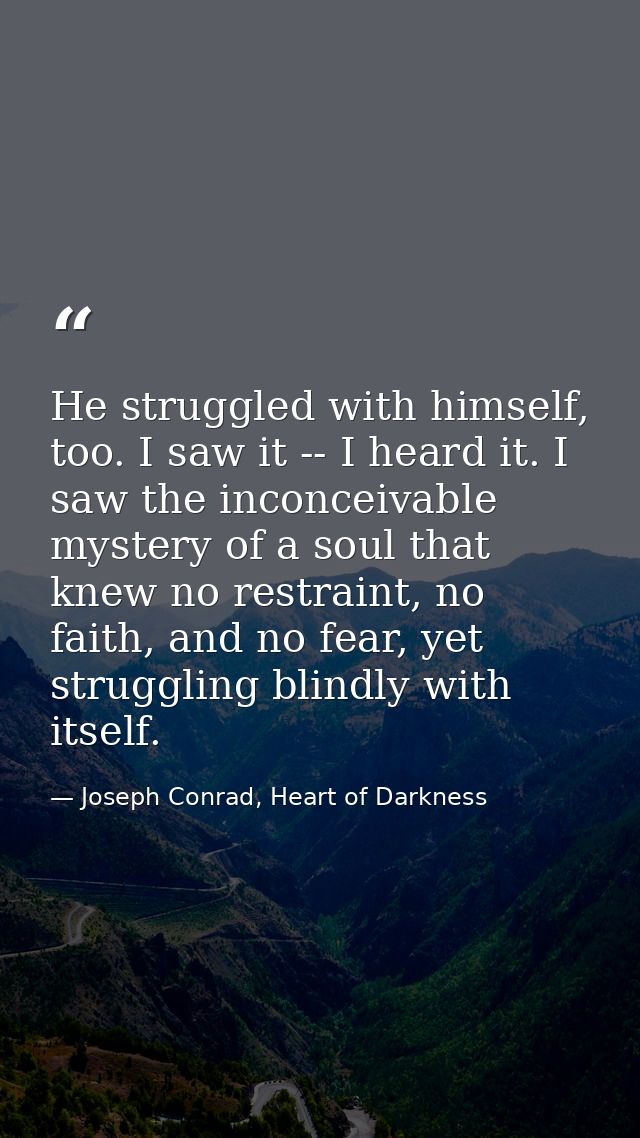 He struggled with himself, too. I saw it -- I heard it. I saw the inconceivable mystery of a soul that knew no restraint — Joseph Conrad, Heart of Darkness