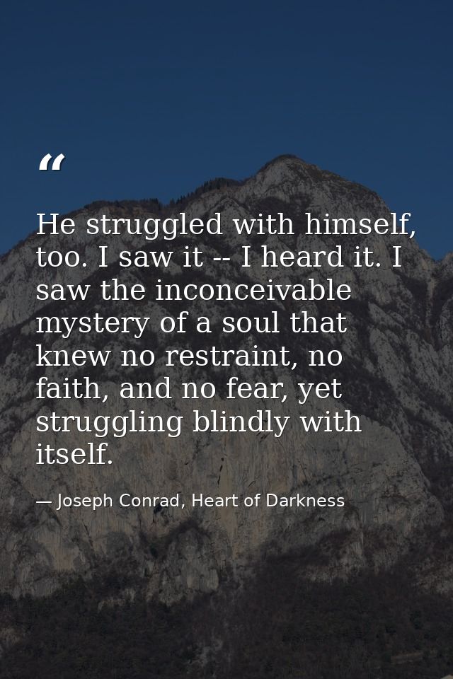 He struggled with himself, too. I saw it -- I heard it. I saw the inconceivable mystery of a soul that knew no restraint — Joseph Conrad, Heart of Darkness