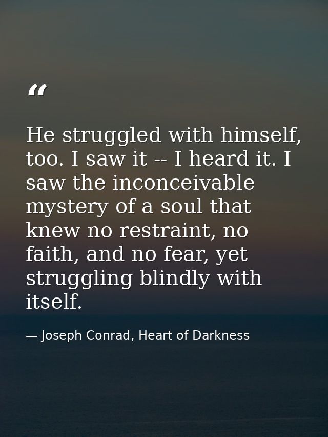 He struggled with himself, too. I saw it -- I heard it. I saw the inconceivable mystery of a soul that knew no restraint — Joseph Conrad, Heart of Darkness