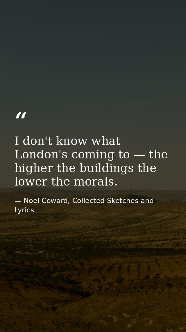I don't know what London's coming to — the higher the buildings the lower the morals. — Noël Coward, Collected Sketches and Lyrics