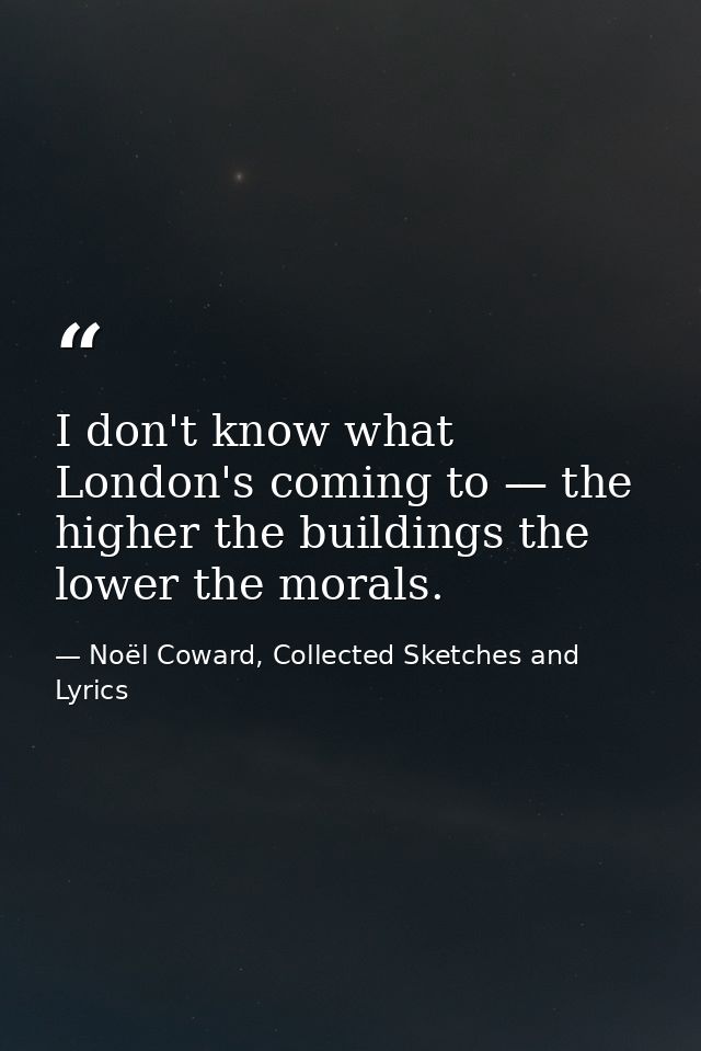 I don't know what London's coming to — the higher the buildings the lower the morals. — Noël Coward, Collected Sketches and Lyrics