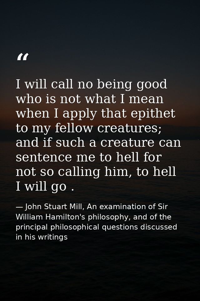 I will call no being good who is not what I mean when I apply that epithet to my fellow creatures; and if such a creatur — John Stuart Mill, An examination of Sir William Hamilton's philosophy, and of the principal philosophical questions discussed in his writings