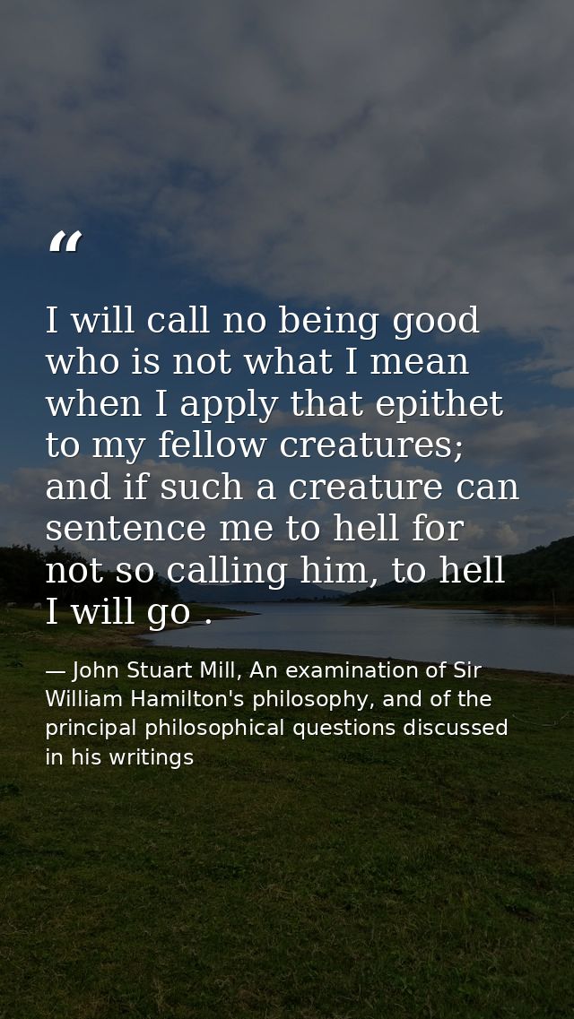 I will call no being good who is not what I mean when I apply that epithet to my fellow creatures; and if such a creatur — John Stuart Mill, An examination of Sir William Hamilton's philosophy, and of the principal philosophical questions discussed in his writings