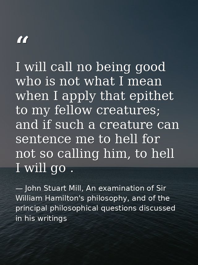 I will call no being good who is not what I mean when I apply that epithet to my fellow creatures; and if such a creatur — John Stuart Mill, An examination of Sir William Hamilton's philosophy, and of the principal philosophical questions discussed in his writings