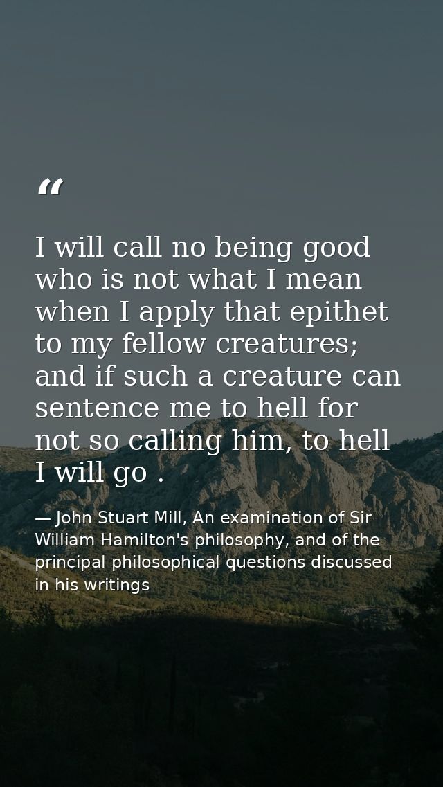 I will call no being good who is not what I mean when I apply that epithet to my fellow creatures; and if such a creatur — John Stuart Mill, An examination of Sir William Hamilton's philosophy, and of the principal philosophical questions discussed in his writings
