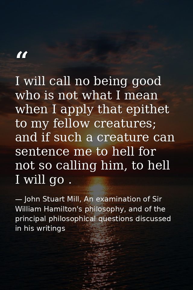 I will call no being good who is not what I mean when I apply that epithet to my fellow creatures; and if such a creatur — John Stuart Mill, An examination of Sir William Hamilton's philosophy, and of the principal philosophical questions discussed in his writings