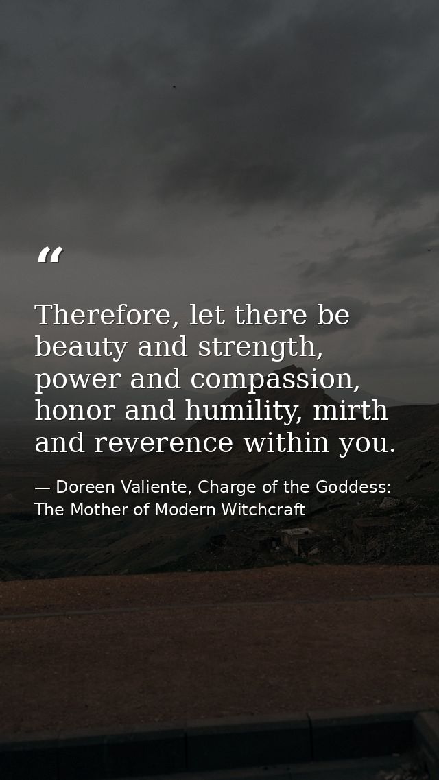 Therefore, let there be beauty and strength, power and compassion, honor and humility, mirth and reverence within you. — Doreen Valiente, Charge of the Goddess: The Mother of Modern Witchcraft