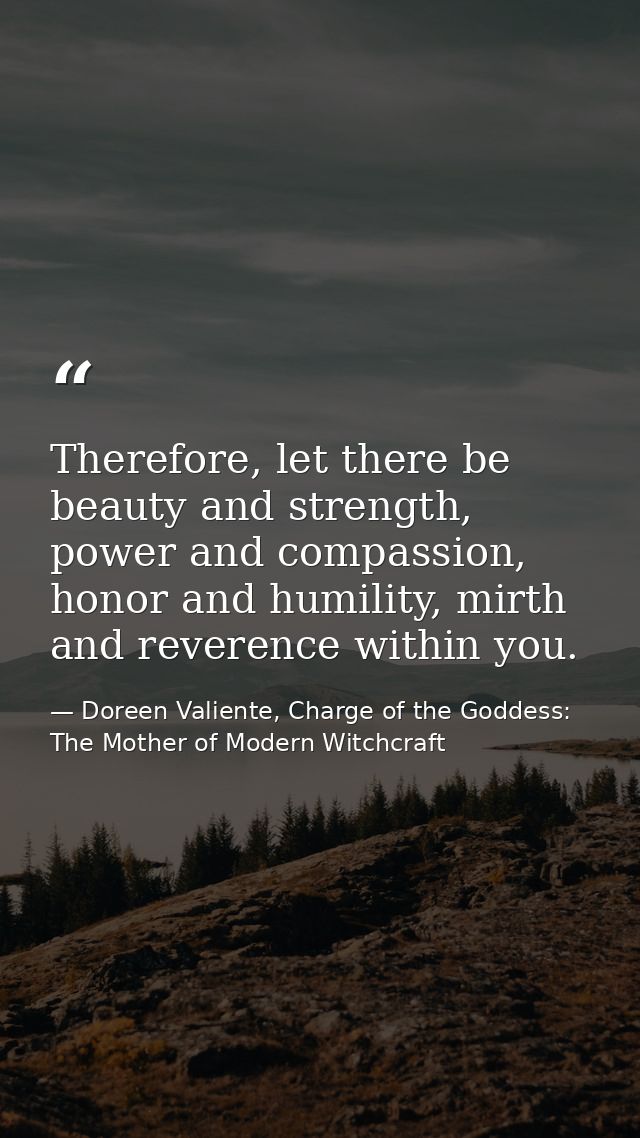 Therefore, let there be beauty and strength, power and compassion, honor and humility, mirth and reverence within you. — Doreen Valiente, Charge of the Goddess: The Mother of Modern Witchcraft