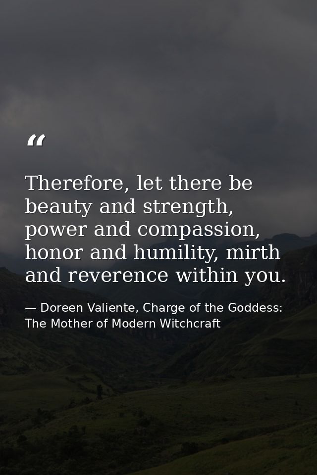 Therefore, let there be beauty and strength, power and compassion, honor and humility, mirth and reverence within you. — Doreen Valiente, Charge of the Goddess: The Mother of Modern Witchcraft