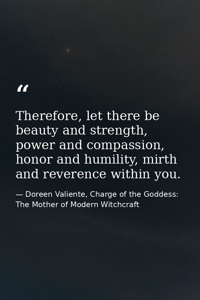Therefore, let there be beauty and strength, power and compassion, honor and humility, mirth and reverence within you. — Doreen Valiente, Charge of the Goddess: The Mother of Modern Witchcraft