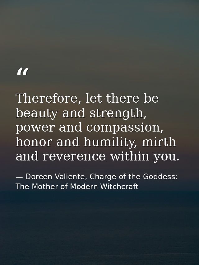 Therefore, let there be beauty and strength, power and compassion, honor and humility, mirth and reverence within you. — Doreen Valiente, Charge of the Goddess: The Mother of Modern Witchcraft