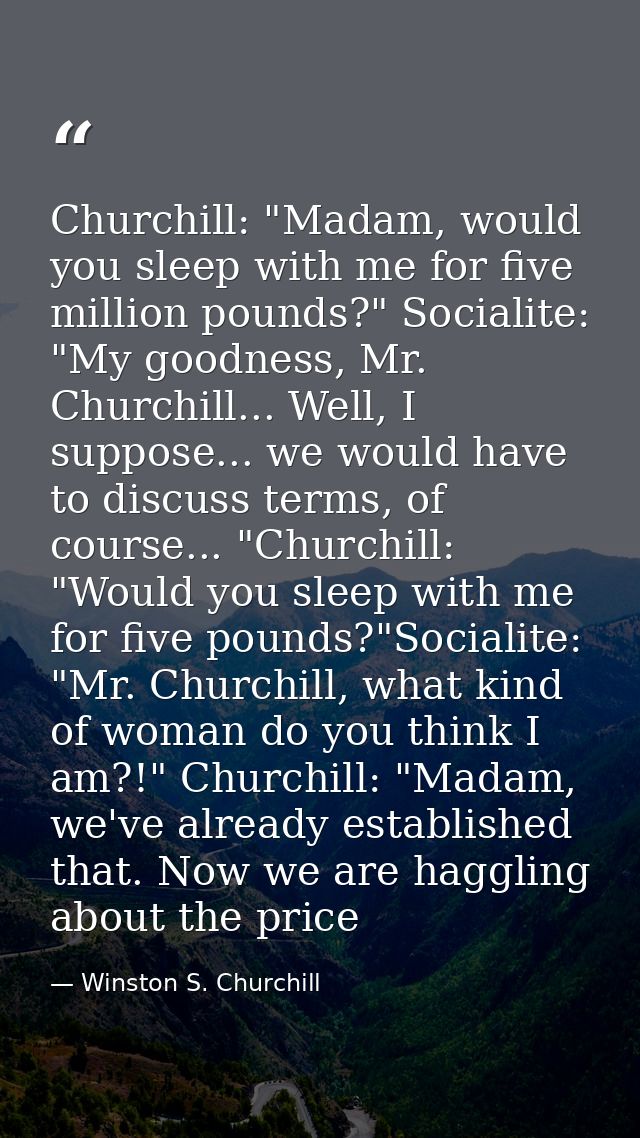 Churchill: "Madam, would you sleep with me for five million pounds?" Socialite: "My goodness, Mr. Churchill... Well, I s — Winston S. Churchill